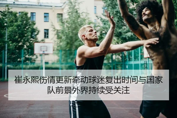 崔永熙伤情更新牵动球迷复出时间与国家队前景外界持续受关注 - Kaiyun